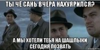 ты чё сань вчера нахуярился? а мы хотели тебя на шашлыки сегодня позвать