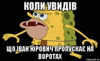 коли увидів що іван юрович пропускає на воротах