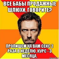 все бабы продажные шлюхи, говорите? пропишем ка вам секс 2 раза в неделю, курс - 3 месяца.