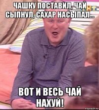 чашку поставил, чай сыпнул, сахар насыпал... вот и весь чай нахуй!