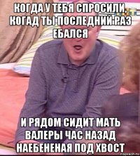 когда у тебя спросили, когад ты последний раз ебался и рядом сидит мать валеры час назад наебененая под хвост