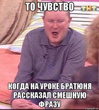 то чувство когда на уроке братюня рассказал смешную фразу