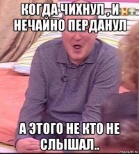 когда чихнул , и нечайно перданул а этого не кто не слышал..