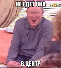 не едет она в центр