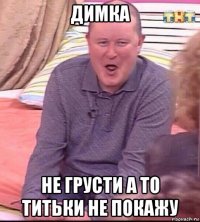 димка не грусти а то титьки не покажу