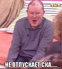  не отпускает ска.....