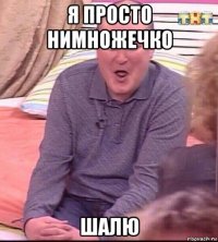 я просто нимножечко шалю