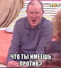  что ты имеешь против?