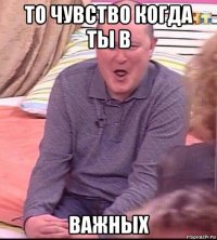 то чувство когда ты в важных