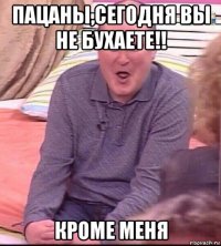 пацаны,сегодня вы не бухаете!! кроме меня