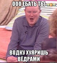 ооо ебать ты водку хуяришь вёдрами