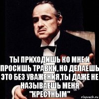 ты приходишь ко мне и просишь травки, но делаешь это без уважения,ты даже не называешь меня "крестным"