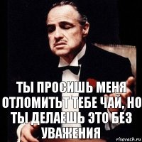 ты просишь меня отломитьт тебе чай, но ты делаешь это без уважения