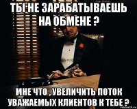 ты не зарабатываешь на обмене ? мне что , увеличить поток уважаемых клиентов к тебе ?