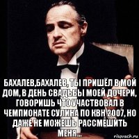 Бахалев,Бахалев, ты пришёл в мой дом, в день свадьбы моей дочери, говоришь что участвовал в чемпионате сулина по квн 2007, но даже не можешь рассмешить меня...