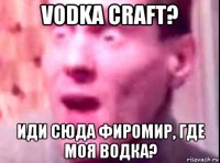 vodka craft? иди сюда фиромир, где моя водка?