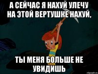 а сейчас я нахуй улечу на этой вертушке нахуй, ты меня больше не увидишь