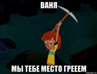 ваня мы тебе место грееем