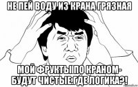 не пей воду из крана грязная мой фрукты по краном- будут чистые.где логика?!