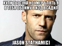 хули ты сука не умер блять я в тебя обойму в хэд всадил jason statham(c)