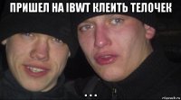 пришел на ibwt клеить телочек . . .