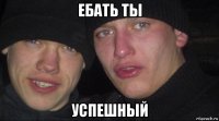 ебать ты успешный