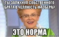 ты запихнул собственного брата в челлюсть фазбера? это норма