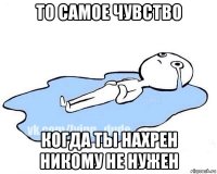 то самое чувство когда ты нахрен никому не нужен