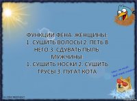 Функции фена. Женщины:
1. Сушить волосы 2. Петь в него 3. Сдувать пыль. Мужчины:
1. Сушить носки 2. Сушить трусы 3. Пугат кота