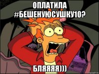 оплатила #бешенуюсушку10? бляяяя)))