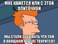 мне кажется или с этой плиточкой мы стали забывать что там в овощном отделе творится?