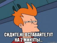  сидите,не вставайте,тут на 2 минуты...