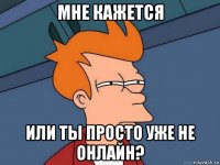 мне кажется или ты просто уже не онлайн?