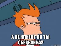  а не клиент ли ты сбербанка?