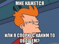 мне кажется или я спорю с каким то овощем?