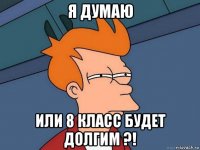 я думаю или 8 класс будет долгим ?!