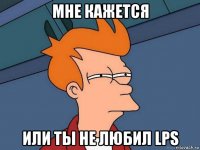 мне кажется или ты не любил lps