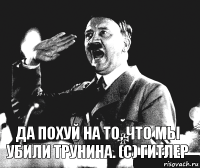 Да похуй на то, что мы убили Трунина. (c) Гитлер