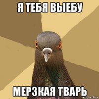 я тебя выебу мерзкая тварь