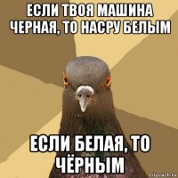 если твоя машина черная, то насру белым если белая, то чёрным