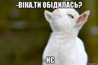 -віка,ти обідилась? -нє