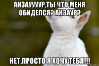 анзауууур,ты что меня обиделся? анзаур? нет,просто я хочу тебя!!!