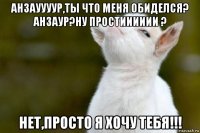 анзауууур,ты что меня обиделся? анзаур?ну простииииии ? нет,просто я хочу тебя!!!