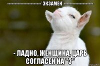 -----------------------*экзамен*-------------------- - ладно, женщина, царь согласен на "3"