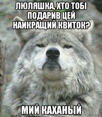 люляшка, хто тобi подарив цей наикращий квиток? мий каханый