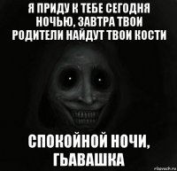 я приду к тебе сегодня ночью, завтра твои родители найдут твои кости спокойной ночи, гьавашка