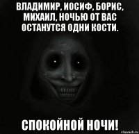 владимир, иосиф, борис, михаил, ночью от вас останутся одни кости. спокойной ночи!