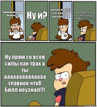 Аааааааааааааа больно!!! Ну и? Больно хочется секса ну что б ааааааааааа. ОК я довно драчу и хочу тебя трахнуть:-):-):-):-):-):-). Ну прям со всей силы как трах а ты аааааааааааааа главное чтоб Билл неузнал!!!