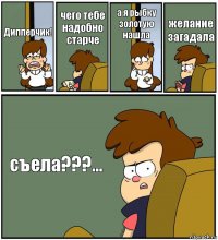 Дипперчик! чего тебе надобно старче а я рыбку золотую нашла желание загадала съела???...