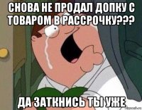 снова не продал допку с товаром в рассрочку??? да заткнись ты уже